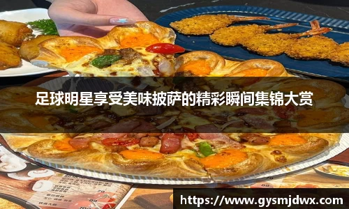 足球明星享受美味披萨的精彩瞬间集锦大赏